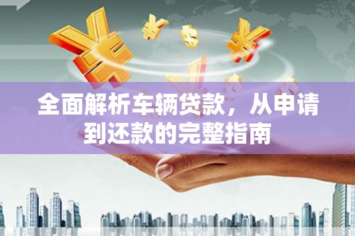 西屿全面解析车辆贷款，从申请到还款的完整指南